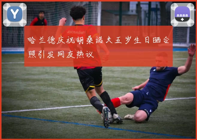 哈兰德庆祝胡桑诺夫五岁生日晒合照引发网友热议