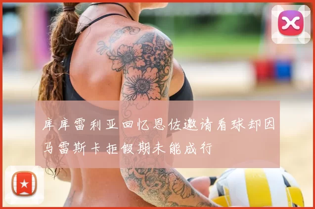 库库雷利亚回忆恩佐邀请看球却因马雷斯卡拒假期未能成行