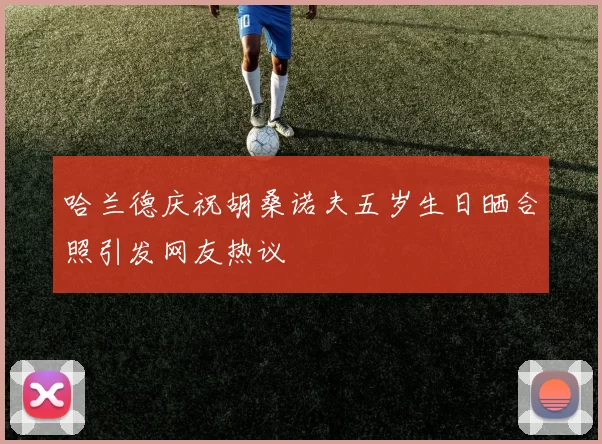 哈兰德庆祝胡桑诺夫五岁生日晒合照引发网友热议