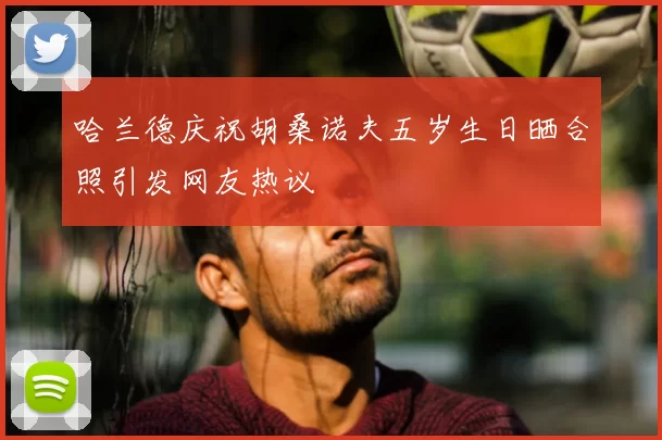 哈兰德庆祝胡桑诺夫五岁生日晒合照引发网友热议