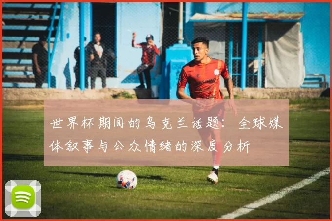 世界杯期间的乌克兰话题：全球媒体叙事与公众情绪的深度分析