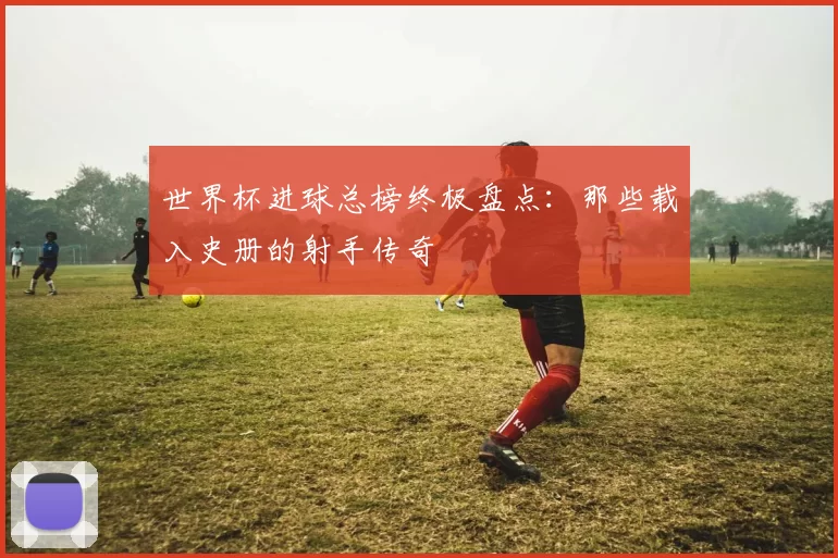 世界杯进球总榜终极盘点：那些载入史册的射手传奇