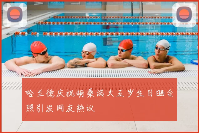 哈兰德庆祝胡桑诺夫五岁生日晒合照引发网友热议