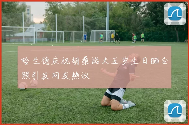哈兰德庆祝胡桑诺夫五岁生日晒合照引发网友热议