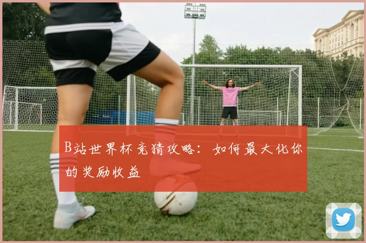 B站世界杯竞猜攻略：如何最大化你的奖励收益
