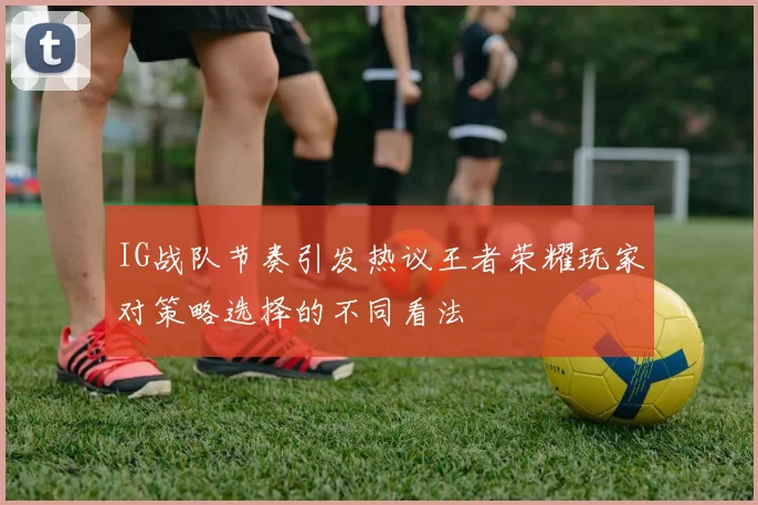 IG战队节奏引发热议王者荣耀玩家对策略选择的不同看法