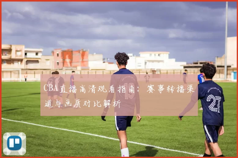 CBA直播高清观看指南：赛事转播渠道与画质对比解析