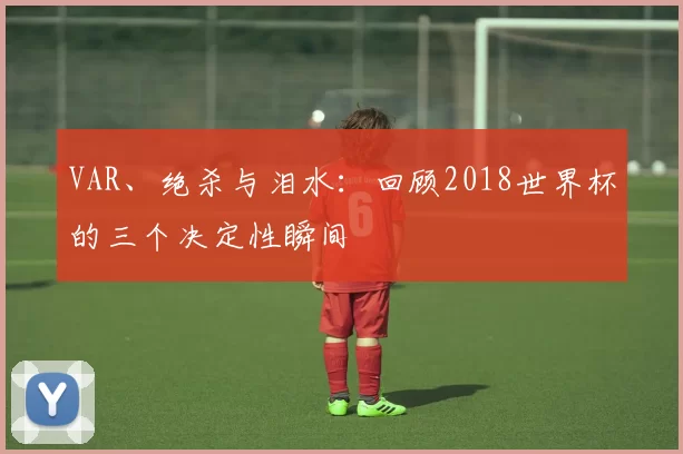 VAR、绝杀与泪水：回顾2018世界杯的三个决定性瞬间