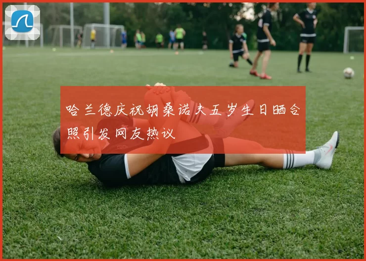 哈兰德庆祝胡桑诺夫五岁生日晒合照引发网友热议