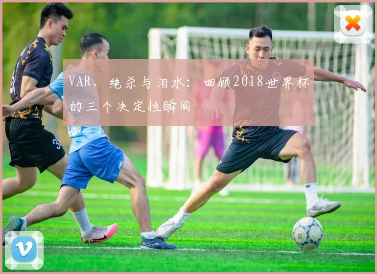 VAR、绝杀与泪水：回顾2018世界杯的三个决定性瞬间