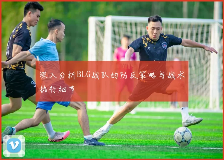 深入分析BLG战队的防反策略与战术执行细节