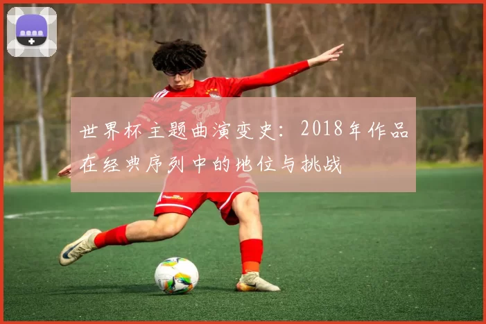 世界杯主题曲演变史：2018年作品在经典序列中的地位与挑战