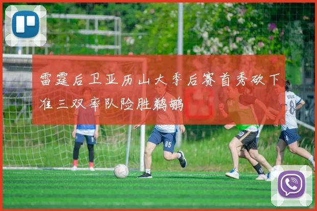 雷霆后卫亚历山大季后赛首秀砍下准三双率队险胜鹈鹕