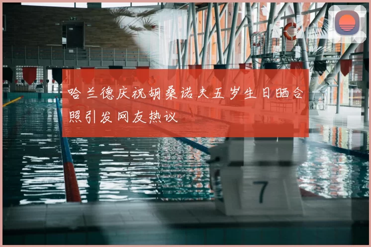 哈兰德庆祝胡桑诺夫五岁生日晒合照引发网友热议