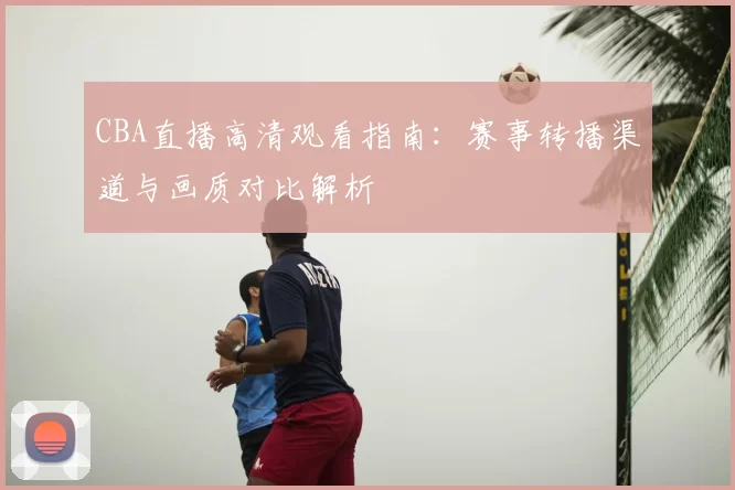 CBA直播高清观看指南：赛事转播渠道与画质对比解析