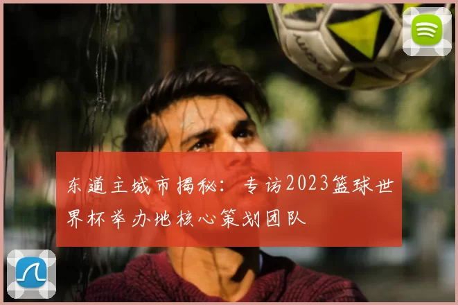 东道主城市揭秘：专访2023篮球世界杯举办地核心策划团队