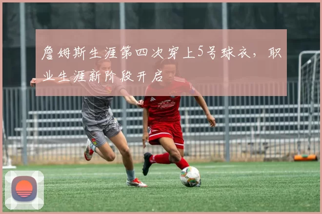 詹姆斯生涯第四次穿上5号球衣，职业生涯新阶段开启