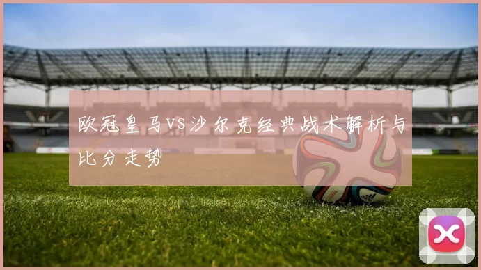 欧冠皇马vs沙尔克经典战术解析与比分走势